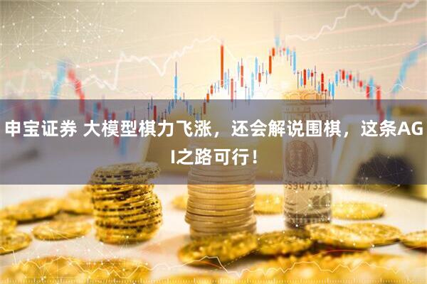 申宝证券 大模型棋力飞涨，还会解说围棋，这条AGI之路可行！