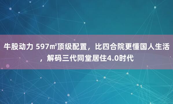 牛股动力 597㎡顶级配置，比四合院更懂国人生活，解码三代同堂居住4.0时代