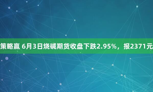 策略赢 6月3日烧碱期货收盘下跌2.95%，报2371元