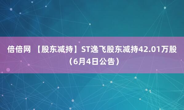 倍倍网 【股东减持】ST逸飞股东减持42.01万股（6月4日公告）