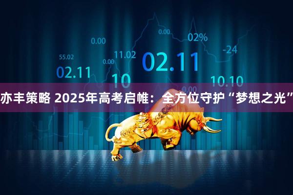 亦丰策略 2025年高考启帷：全方位守护“梦想之光”