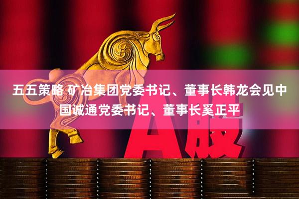 五五策略 矿冶集团党委书记、董事长韩龙会见中国诚通党委书记、董事长奚正平