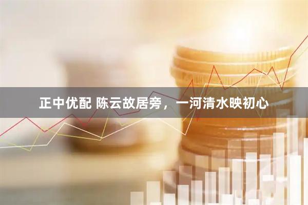 正中优配 陈云故居旁，一河清水映初心