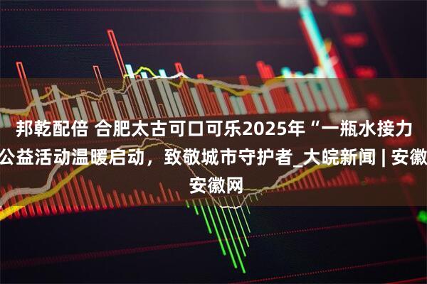 邦乾配倍 合肥太古可口可乐2025年“一瓶水接力”公益活动温暖启动，致敬城市守护者_大皖新闻 | 安徽网