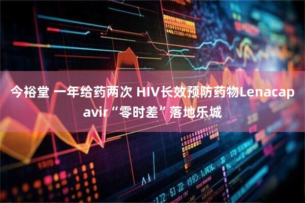 今裕堂 一年给药两次 HIV长效预防药物Lenacapavir“零时差”落地乐城