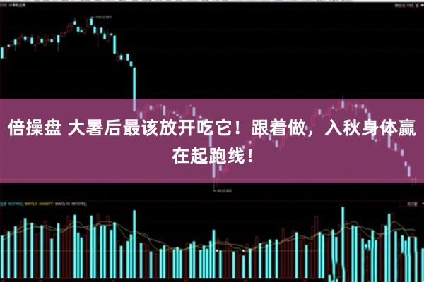 倍操盘 大暑后最该放开吃它！跟着做，入秋身体赢在起跑线！