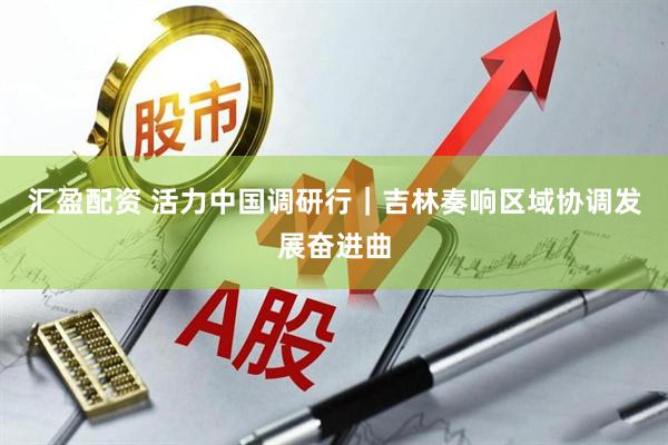 汇盈配资 活力中国调研行｜吉林奏响区域协调发展奋进曲