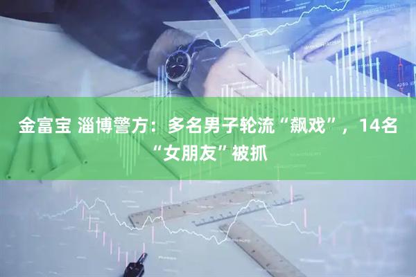 金富宝 淄博警方：多名男子轮流“飙戏”，14名“女朋友”被抓