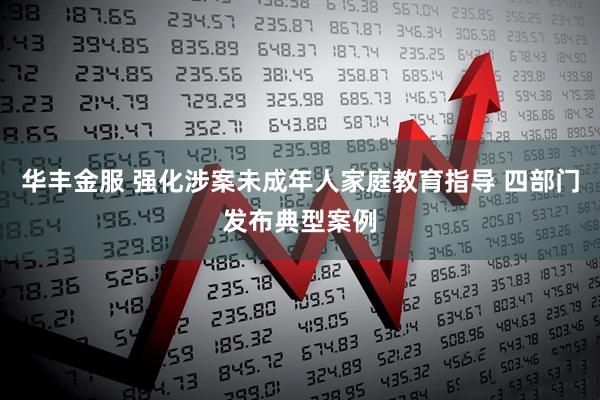 华丰金服 强化涉案未成年人家庭教育指导 四部门发布典型案例