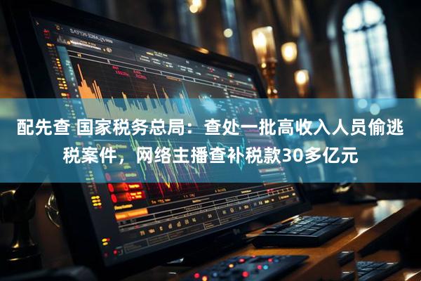 配先查 国家税务总局：查处一批高收入人员偷逃税案件，网络主播查补税款30多亿元
