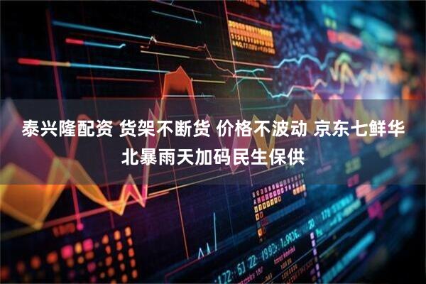 泰兴隆配资 货架不断货 价格不波动 京东七鲜华北暴雨天加码民生保供