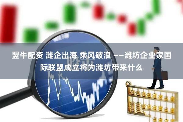 盟牛配资 潍企出海 乘风破浪 ——潍坊企业家国际联盟成立将为潍坊带来什么