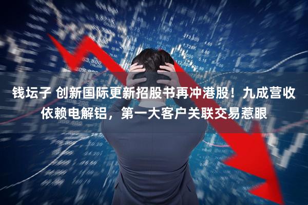 钱坛子 创新国际更新招股书再冲港股！九成营收依赖电解铝，第一大客户关联交易惹眼
