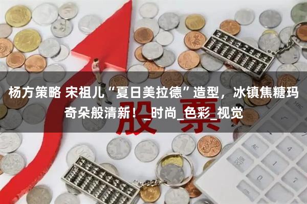 杨方策略 宋祖儿“夏日美拉德”造型，冰镇焦糖玛奇朵般清新！_时尚_色彩_视觉