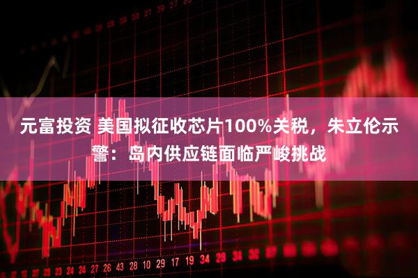 元富投资 美国拟征收芯片100%关税，朱立伦示警：岛内供应链面临严峻挑战