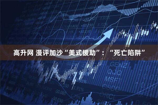 高升网 漫评加沙“美式援助”：“死亡陷阱”