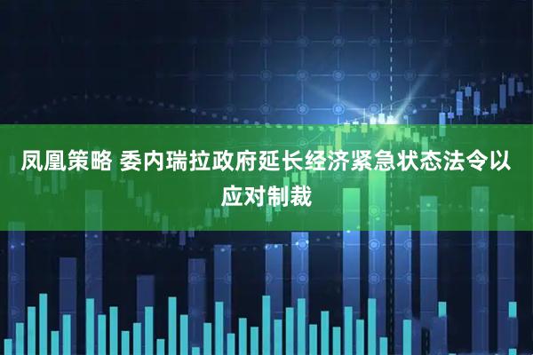 凤凰策略 委内瑞拉政府延长经济紧急状态法令以应对制裁