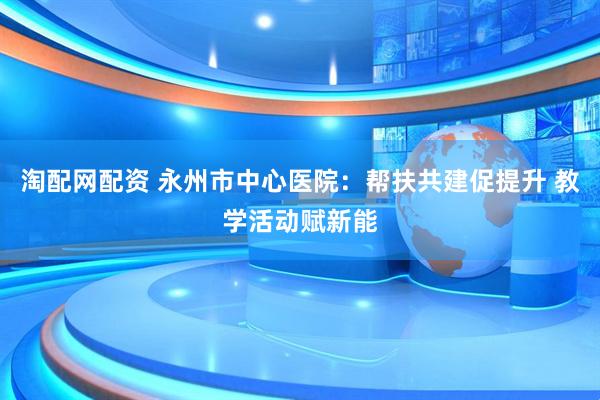 淘配网配资 永州市中心医院:帮扶共建促提升 教学活动赋新能