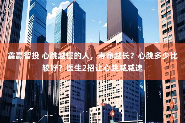 鑫赢智投 心跳越慢的人，寿命越长？心跳多少比较好？医生2招让心跳减减速