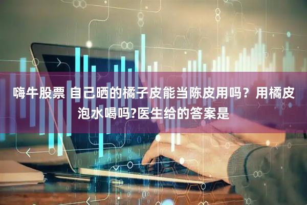 嗨牛股票 自己晒的橘子皮能当陈皮用吗？用橘皮泡水喝吗?医生给的答案是