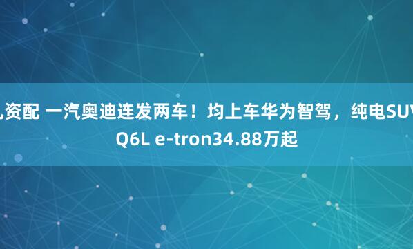 凡资配 一汽奥迪连发两车！均上车华为智驾，纯电SUV Q6L e-tron34.88万起