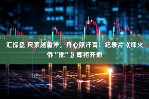 汇操盘 尺素越重洋，丹心照汗青！纪录片《烽火侨“批”》即将开播