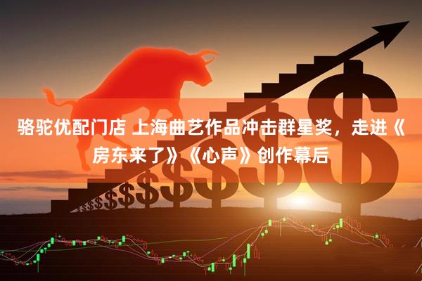 骆驼优配门店 上海曲艺作品冲击群星奖，走进《房东来了》《心声》创作幕后