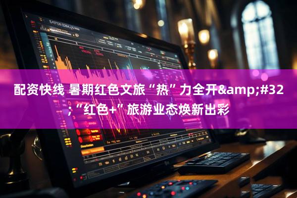 配资快线 暑期红色文旅“热”力全开&#32;“红色+”旅游业态焕新出彩