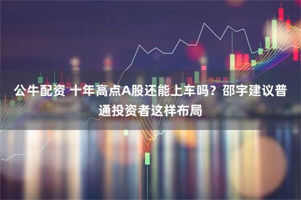 公牛配资 十年高点A股还能上车吗？邵宇建议普通投资者这样布局