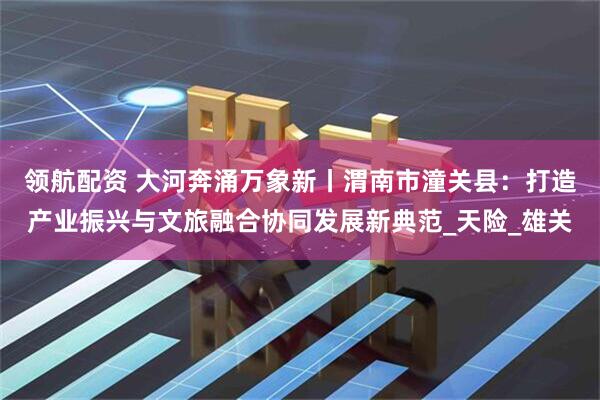 领航配资 大河奔涌万象新丨渭南市潼关县：打造产业振兴与文旅融合协同发展新典范_天险_雄关