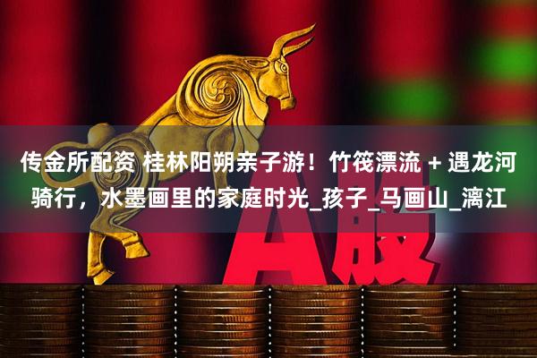 传金所配资 桂林阳朔亲子游！竹筏漂流 + 遇龙河骑行，水墨画里的家庭时光_孩子_马画山_漓江