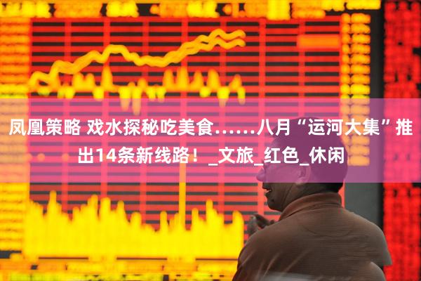 凤凰策略 戏水探秘吃美食……八月“运河大集”推出14条新线路！_文旅_红色_休闲