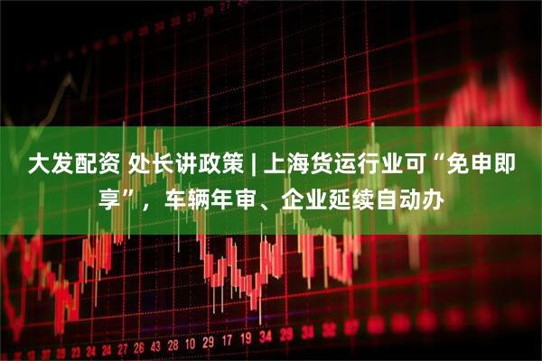 大发配资 处长讲政策 | 上海货运行业可“免申即享”，车辆年审、企业延续自动办