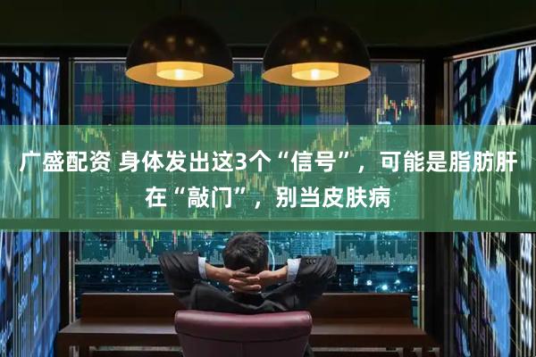 广盛配资 身体发出这3个“信号”，可能是脂肪肝在“敲门”，别当皮肤病