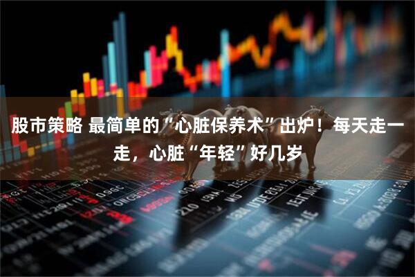 股市策略 最简单的“心脏保养术”出炉！每天走一走，心脏“年轻”好几岁