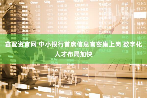 鑫配资官网 中小银行首席信息官密集上岗 数字化人才布局加快