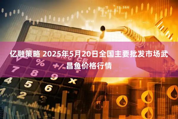 亿融策略 2025年5月20日全国主要批发市场武昌鱼价格行情