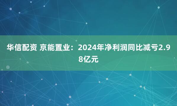 华信配资 京能置业：2024年净利润同比减亏2.98亿元