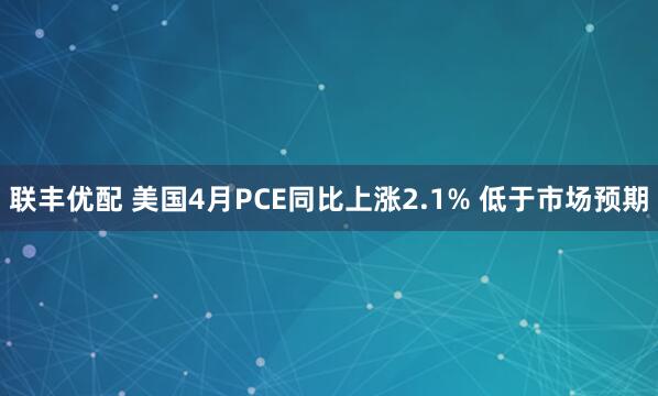 联丰优配 美国4月PCE同比上涨2.1% 低于市场预期