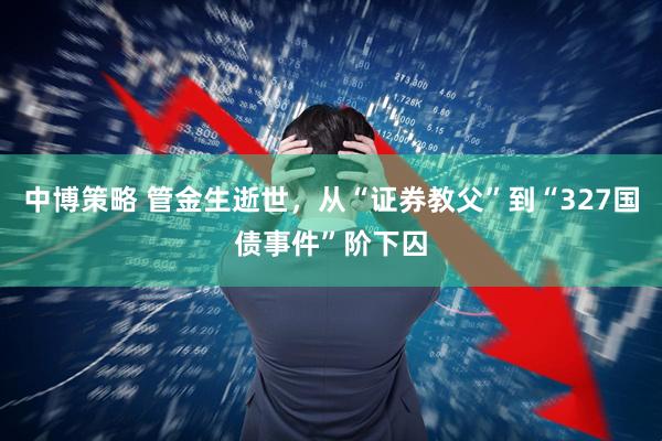 中博策略 管金生逝世，从“证券教父”到“327国债事件”阶下囚