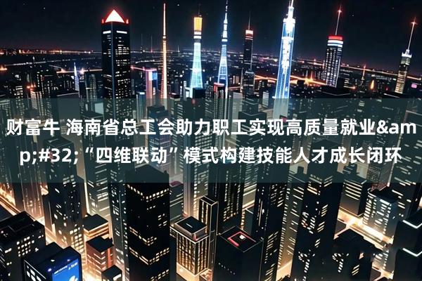 财富牛 海南省总工会助力职工实现高质量就业&#32;“四维联动”模式构建技能人才成长闭环