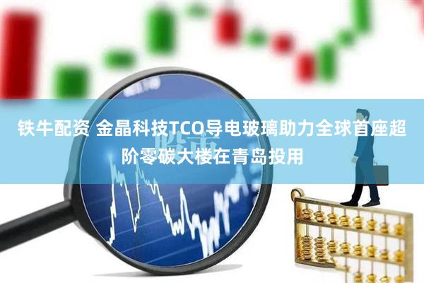 铁牛配资 金晶科技TCO导电玻璃助力全球首座超阶零碳大楼在青岛投用