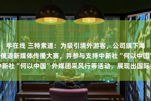 牛在线 三特索道:为吸引境外游客,公司旗下海南猴岛项目今年开展了俄语新媒体传播大赛,并参与支持中新社“何以中国”外媒团采风行等活动,展现出国际拓客实力